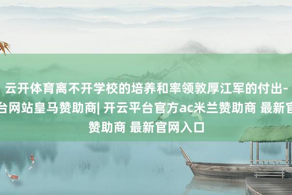 云开体育离不开学校的培养和率领敦厚江军的付出-开云平台网站皇马赞助商| 开云平台官方ac米兰赞助商 最新官网入口