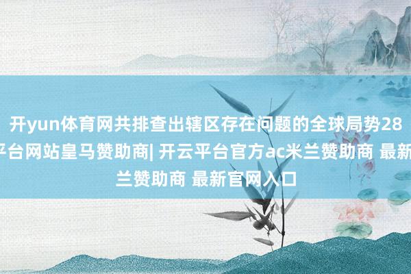 开yun体育网共排查出辖区存在问题的全球局势28个-开云平台网站皇马赞助商| 开云平台官方ac米兰赞助商 最新官网入口