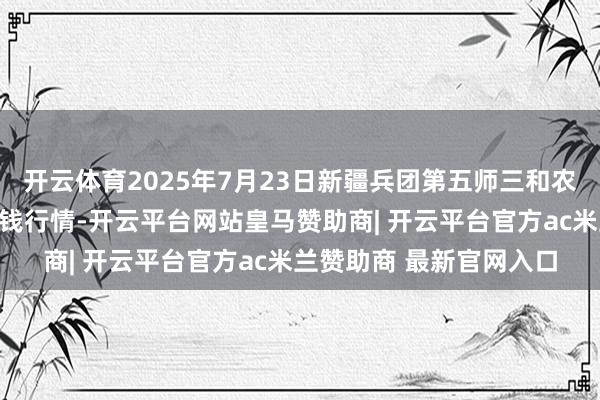 开云体育2025年7月23日新疆兵团第五师三和农副居品轮廓批发市集价钱行情-开云平台网站皇马赞助商| 开云平台官方ac米兰赞助商 最新官网入口
