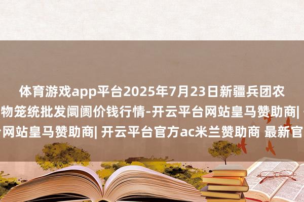 体育游戏app平台2025年7月23日新疆兵团农二师库尔勒市孔雀农副产物笼统批发阛阓价钱行情-开云平台网站皇马赞助商| 开云平台官方ac米兰赞助商 最新官网入口