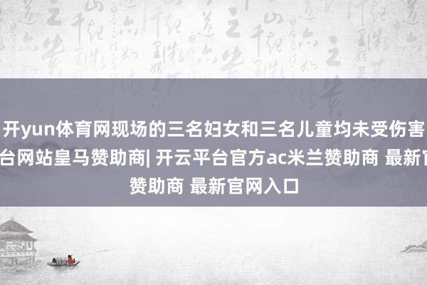 开yun体育网现场的三名妇女和三名儿童均未受伤害-开云平台网站皇马赞助商| 开云平台官方ac米兰赞助商 最新官网入口