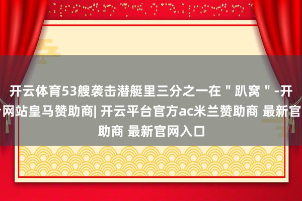 开云体育53艘袭击潜艇里三分之一在＂趴窝＂-开云平台网站皇马赞助商| 开云平台官方ac米兰赞助商 最新官网入口