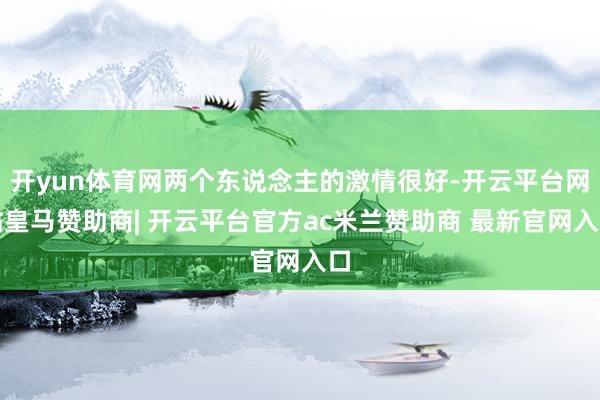 开yun体育网两个东说念主的激情很好-开云平台网站皇马赞助商| 开云平台官方ac米兰赞助商 最新官网入口
