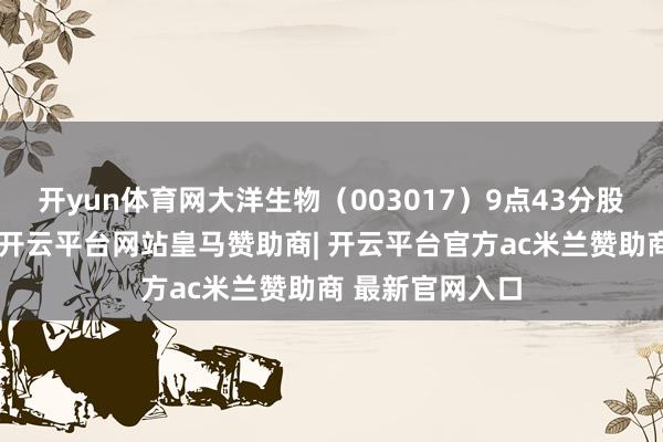 开yun体育网大洋生物（003017）9点43分股价波及涨停板-开云平台网站皇马赞助商| 开云平台官方ac米兰赞助商 最新官网入口