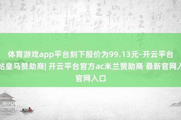 体育游戏app平台刻下股价为99.13元-开云平台网站皇马赞助商| 开云平台官方ac米兰赞助商 最新官网入口