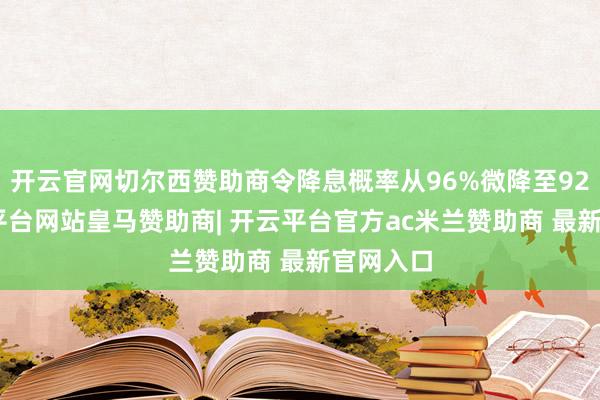 开云官网切尔西赞助商令降息概率从96%微降至92%-开云平台网站皇马赞助商| 开云平台官方ac米兰赞助商 最新官网入口