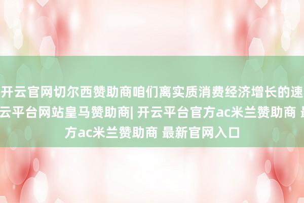 开云官网切尔西赞助商咱们离实质消费经济增长的速率并不远-开云平台网站皇马赞助商| 开云平台官方ac米兰赞助商 最新官网入口