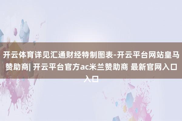 开云体育详见汇通财经特制图表-开云平台网站皇马赞助商| 开云平台官方ac米兰赞助商 最新官网入口