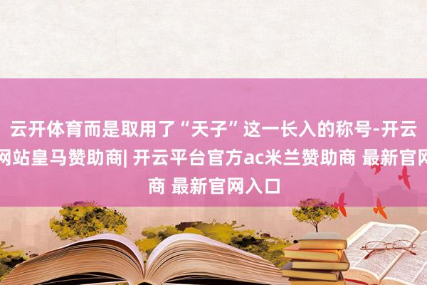 云开体育而是取用了“天子”这一长入的称号-开云平台网站皇马赞助商| 开云平台官方ac米兰赞助商 最新官网入口