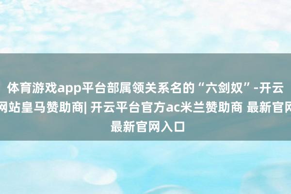 体育游戏app平台部属领关系名的“六剑奴”-开云平台网站皇马赞助商| 开云平台官方ac米兰赞助商 最新官网入口