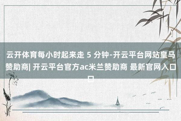 云开体育每小时起来走 5 分钟-开云平台网站皇马赞助商| 开云平台官方ac米兰赞助商 最新官网入口
