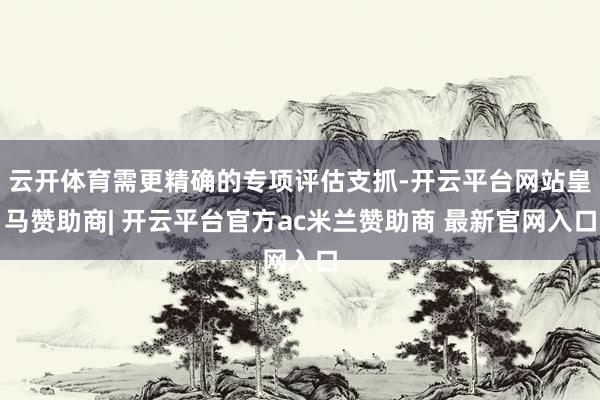 云开体育需更精确的专项评估支抓-开云平台网站皇马赞助商| 开云平台官方ac米兰赞助商 最新官网入口