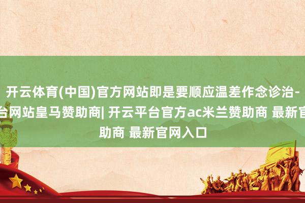 开云体育(中国)官方网站即是要顺应温差作念诊治-开云平台网站皇马赞助商| 开云平台官方ac米兰赞助商 最新官网入口