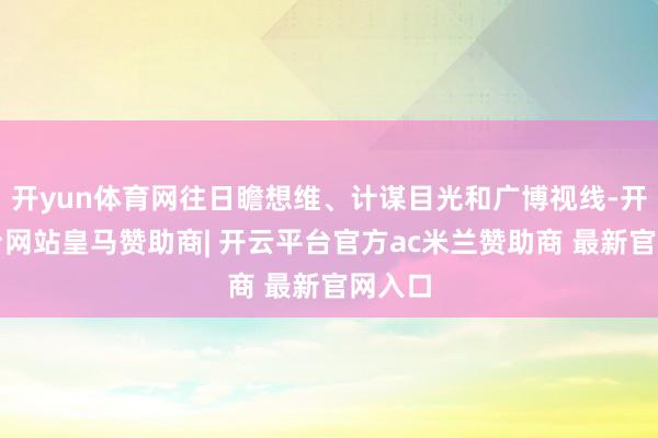 开yun体育网往日瞻想维、计谋目光和广博视线-开云平台网站皇马赞助商| 开云平台官方ac米兰赞助商 最新官网入口