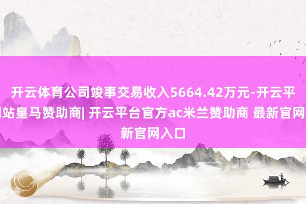 开云体育公司竣事交易收入5664.42万元-开云平台网站皇马赞助商| 开云平台官方ac米兰赞助商 最新官网入口