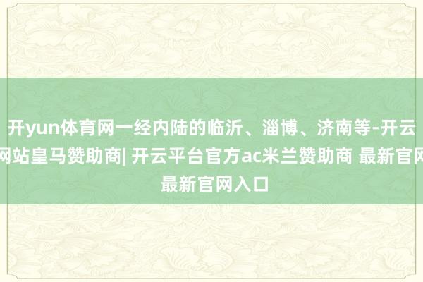 开yun体育网一经内陆的临沂、淄博、济南等-开云平台网站皇马赞助商| 开云平台官方ac米兰赞助商 最新官网入口