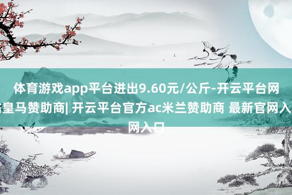 体育游戏app平台进出9.60元/公斤-开云平台网站皇马赞助商| 开云平台官方ac米兰赞助商 最新官网入口