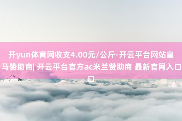 开yun体育网收支4.00元/公斤-开云平台网站皇马赞助商| 开云平台官方ac米兰赞助商 最新官网入口