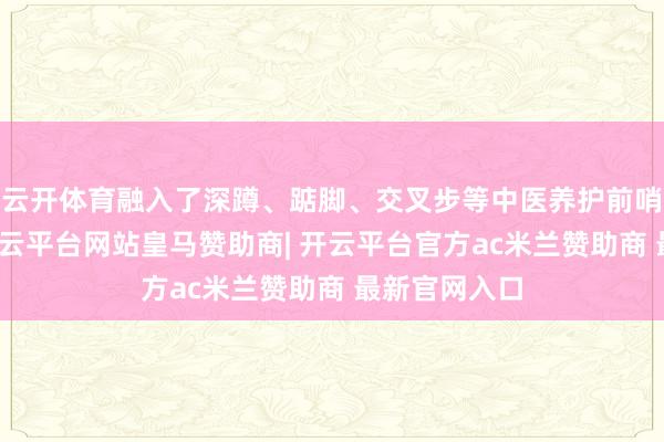 云开体育融入了深蹲、踮脚、交叉步等中医养护前哨腺的理念-开云平台网站皇马赞助商| 开云平台官方ac米兰赞助商 最新官网入口