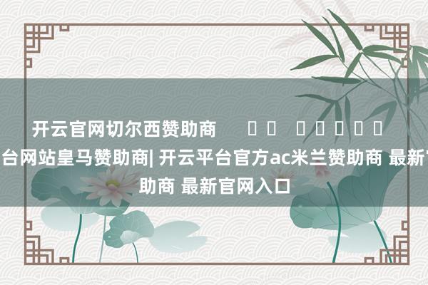 开云官网切尔西赞助商 -开云平台网站皇马赞助商| 开云平台官方ac米兰赞助商 最新官网入口