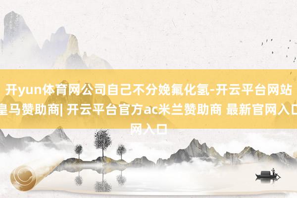 开yun体育网公司自己不分娩氟化氢-开云平台网站皇马赞助商| 开云平台官方ac米兰赞助商 最新官网入口