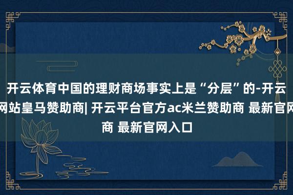 开云体育中国的理财商场事实上是“分层”的-开云平台网站皇马赞助商| 开云平台官方ac米兰赞助商 最新官网入口