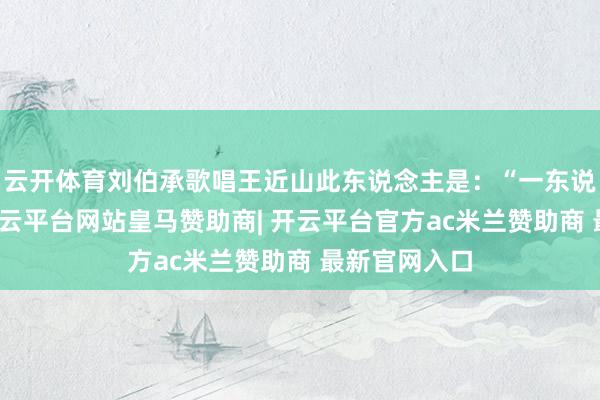 云开体育刘伯承歌唱王近山此东说念主是:“一东说念主投命-开云平台网站皇马赞助商| 开云平台官方ac米兰赞助商 最新官网入口