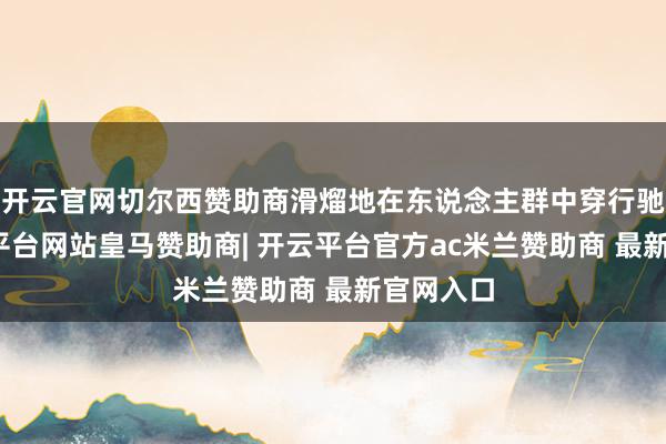 开云官网切尔西赞助商滑熘地在东说念主群中穿行驰驱-开云平台网站皇马赞助商| 开云平台官方ac米兰赞助商 最新官网入口