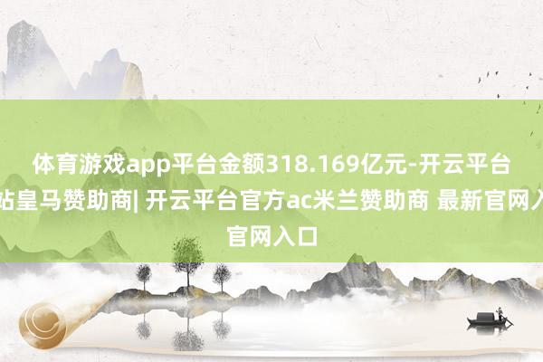 体育游戏app平台金额318.169亿元-开云平台网站皇马赞助商| 开云平台官方ac米兰赞助商 最新官网入口