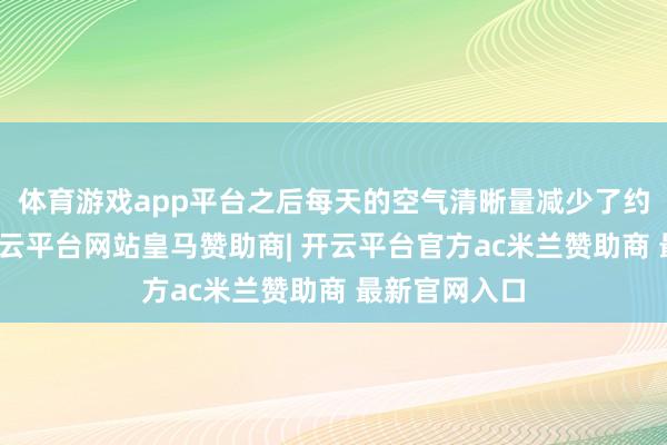 体育游戏app平台之后每天的空气清晰量减少了约三分之一-开云平台网站皇马赞助商| 开云平台官方ac米兰赞助商 最新官网入口