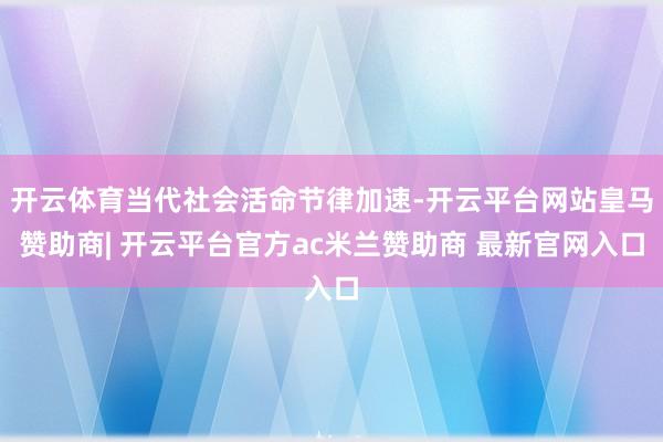 开云体育当代社会活命节律加速-开云平台网站皇马赞助商| 开云平台官方ac米兰赞助商 最新官网入口