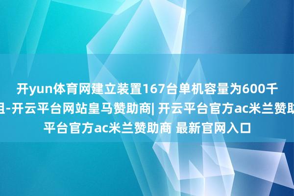 开yun体育网建立装置167台单机容量为600千瓦的风力发电机组-开云平台网站皇马赞助商| 开云平台官方ac米兰赞助商 最新官网入口