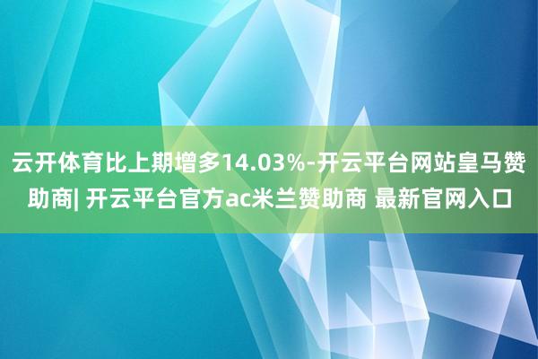 云开体育比上期增多14.03%-开云平台网站皇马赞助商| 开云平台官方ac米兰赞助商 最新官网入口