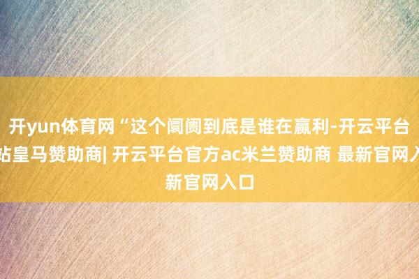 开yun体育网“这个阛阓到底是谁在赢利-开云平台网站皇马赞助商| 开云平台官方ac米兰赞助商 最新官网入口