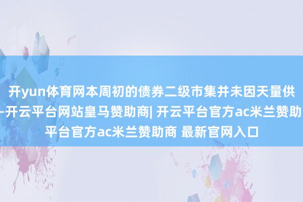开yun体育网本周初的债券二级市集并未因天量供给压力展露疲态-开云平台网站皇马赞助商| 开云平台官方ac米兰赞助商 最新官网入口