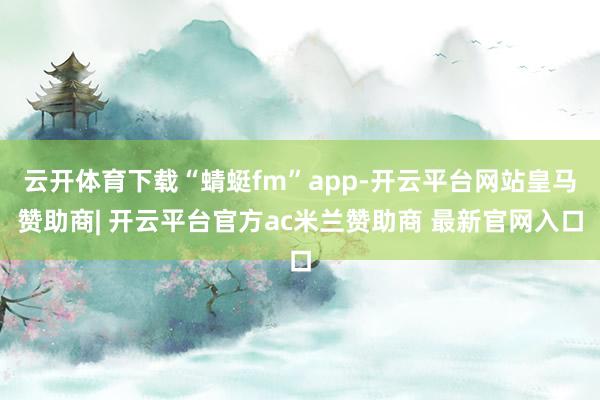 云开体育下载“蜻蜓fm”app-开云平台网站皇马赞助商| 开云平台官方ac米兰赞助商 最新官网入口
