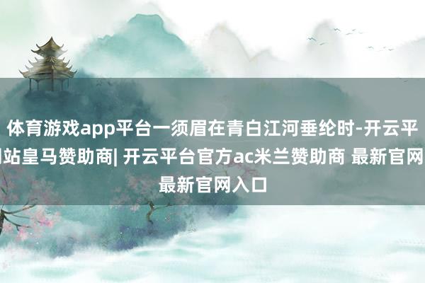 体育游戏app平台一须眉在青白江河垂纶时-开云平台网站皇马赞助商| 开云平台官方ac米兰赞助商 最新官网入口