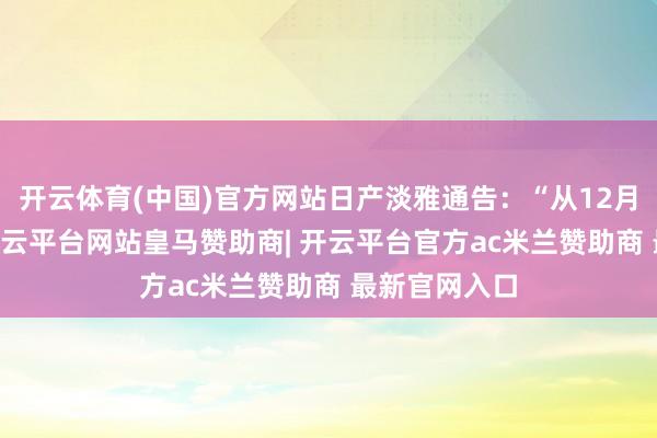 开云体育(中国)官方网站日产淡雅通告：“从12月10日驱动-开云平台网站皇马赞助商| 开云平台官方ac米兰赞助商 最新官网入口