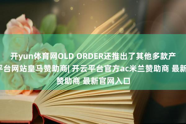 开yun体育网OLD ORDER还推出了其他多款产物-开云平台网站皇马赞助商| 开云平台官方ac米兰赞助商 最新官网入口