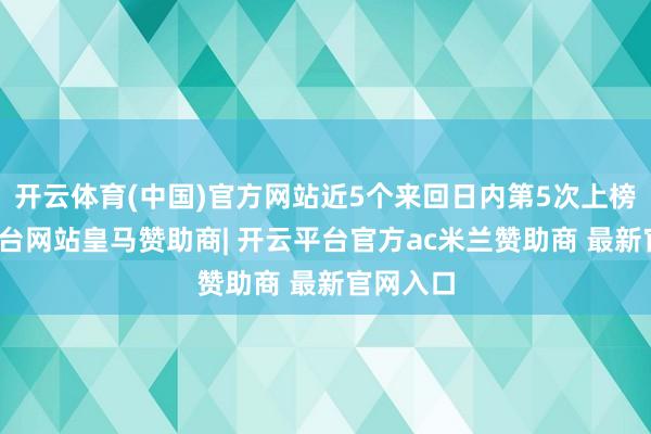 开云体育(中国)官方网站近5个来回日内第5次上榜-开云平台网站皇马赞助商| 开云平台官方ac米兰赞助商 最新官网入口