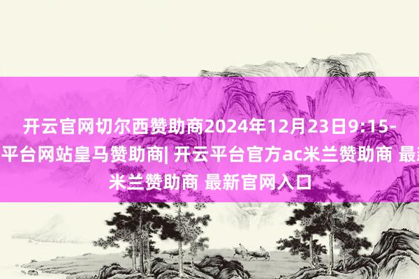 开云官网切尔西赞助商2024年12月23日9:15-9:25-开云平台网站皇马赞助商| 开云平台官方ac米兰赞助商 最新官网入口
