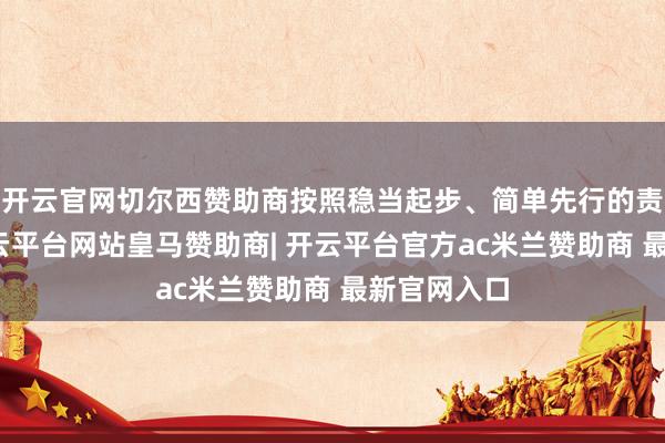 开云官网切尔西赞助商按照稳当起步、简单先行的责任想路-开云平台网站皇马赞助商| 开云平台官方ac米兰赞助商 最新官网入口