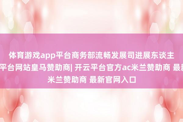 体育游戏app平台　　商务部流畅发展司进展东谈主示意-开云平台网站皇马赞助商| 开云平台官方ac米兰赞助商 最新官网入口