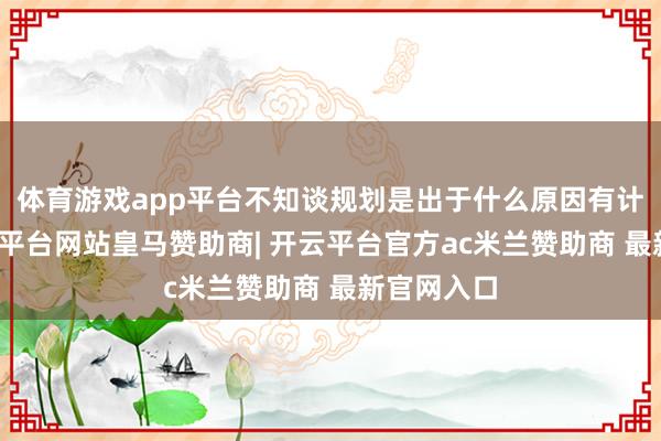 体育游戏app平台不知谈规划是出于什么原因有计划的-开云平台网站皇马赞助商| 开云平台官方ac米兰赞助商 最新官网入口