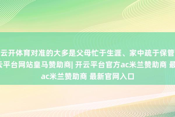 云开体育对准的大多是父母忙于生涯、家中疏于保管的孩子-开云平台网站皇马赞助商| 开云平台官方ac米兰赞助商 最新官网入口