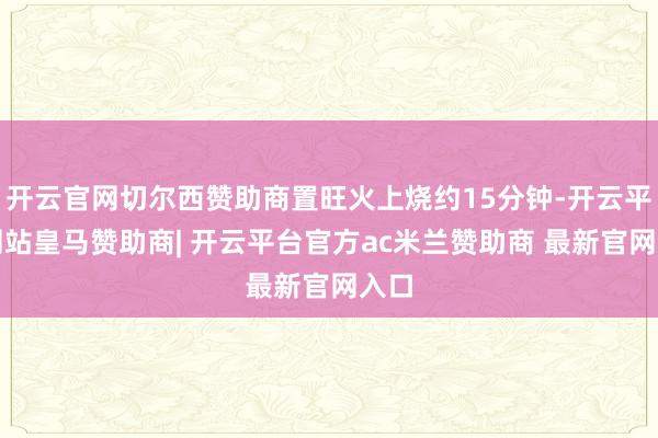 开云官网切尔西赞助商置旺火上烧约15分钟-开云平台网站皇马赞助商| 开云平台官方ac米兰赞助商 最新官网入口