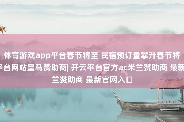 体育游戏app平台春节将至 民宿预订量攀升春节将至-开云平台网站皇马赞助商| 开云平台官方ac米兰赞助商 最新官网入口