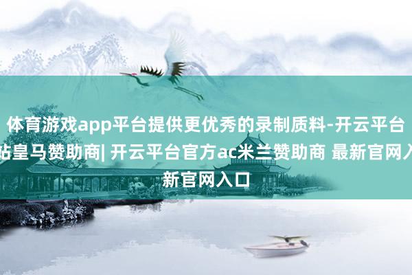 体育游戏app平台提供更优秀的录制质料-开云平台网站皇马赞助商| 开云平台官方ac米兰赞助商 最新官网入口