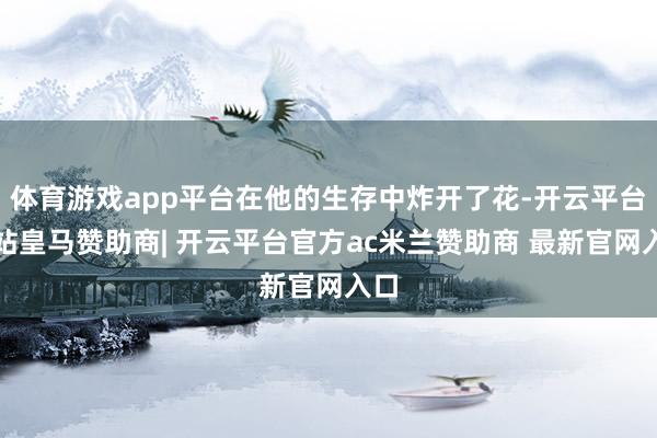 体育游戏app平台在他的生存中炸开了花-开云平台网站皇马赞助商| 开云平台官方ac米兰赞助商 最新官网入口