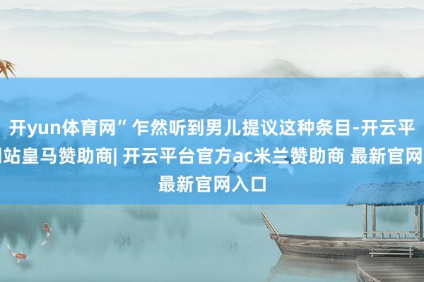 开yun体育网”乍然听到男儿提议这种条目-开云平台网站皇马赞助商| 开云平台官方ac米兰赞助商 最新官网入口